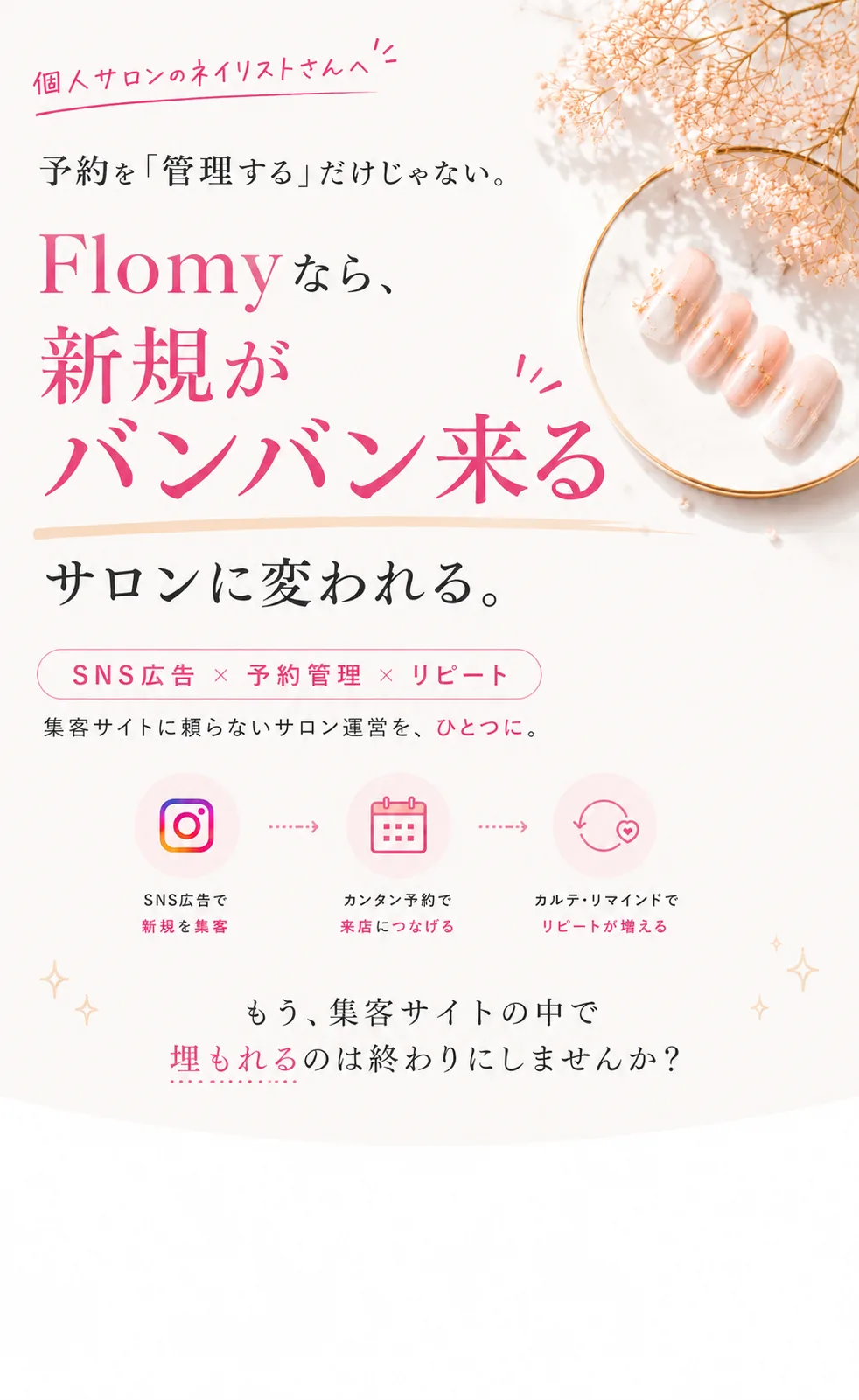 Flomy — ただの予約管理ツールではありません。集客サイト頼みを、卒業する。SNS広告と自社ホームページで、新規を自分で集める。予約もリピートも自社で回す、ネイルサロンのための集客プラットフォーム。SNS広告で集客／自社HPが持てる／予約管理も自社で／集客サイトを卒業。1ヶ月だけ試してみる。